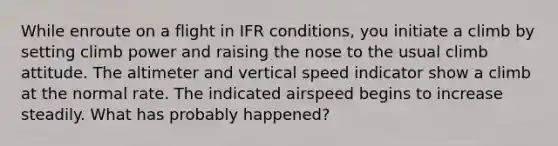 While enroute on a flight in IFR conditions, you initiate a climb by setting climb power and raising the nose to the usual climb attitude. The altimeter and vertical speed indicator show a climb at the normal rate. The indicated airspeed begins to increase steadily. What has probably happened?