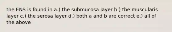 the ENS is found in a.) the submucosa layer b.) the muscularis layer c.) the serosa layer d.) both a and b are correct e.) all of the above