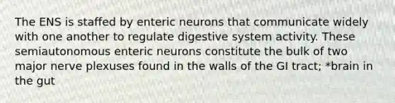 The ENS is staffed by enteric neurons that communicate widely with one another to regulate digestive system activity. These semiautonomous enteric neurons constitute the bulk of two major nerve plexuses found in the walls of the GI tract; *brain in the gut