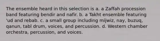 The ensemble heard in this selection is a. a Zaffah procession band featuring bendir and nafir. b. a Takht ensemble featuring 'ud and rebab. c. a small group including mijwiz, nay, buzuq, qanun, tabl drum, voices, and percussion. d. Western chamber orchestra, percussion, and voices.