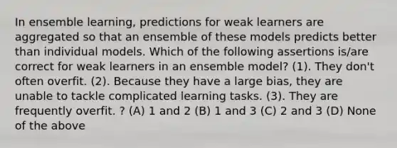 In ensemble learning, predictions for weak learners are aggregated so that an ensemble of these models predicts better than individual models. Which of the following assertions is/are correct for weak learners in an ensemble model? (1). They don't often overfit. (2). Because they have a large bias, they are unable to tackle complicated learning tasks. (3). They are frequently overfit. ? (A) 1 and 2 (B) 1 and 3 (C) 2 and 3 (D) None of the above