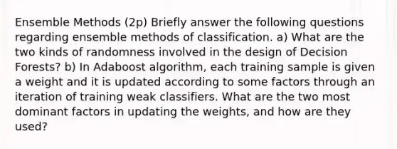 Ensemble Methods (2p) Briefly answer the following questions regarding ensemble methods of classification. a) What are the two kinds of randomness involved in the design of Decision Forests? b) In Adaboost algorithm, each training sample is given a weight and it is updated according to some factors through an iteration of training weak classifiers. What are the two most dominant factors in updating the weights, and how are they used?