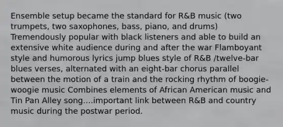 Ensemble setup became the standard for R&B music (two trumpets, two saxophones, bass, piano, and drums) Tremendously popular with black listeners and able to build an extensive white audience during and after the war Flamboyant style and humorous lyrics jump blues style of R&B /twelve-bar blues verses, alternated with an eight-bar chorus parallel between the motion of a train and the rocking rhythm of boogie-woogie music Combines elements of African American music and Tin Pan Alley song....important link between R&B and country music during the postwar period.