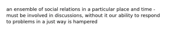 an ensemble of social relations in a particular place and time -must be involved in discussions, without it our ability to respond to problems in a just way is hampered