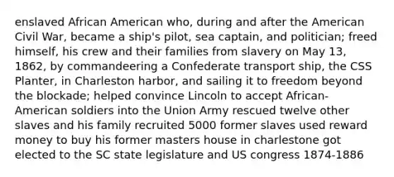 enslaved African American who, during and after the American Civil War, became a ship's pilot, sea captain, and politician; freed himself, his crew and their families from slavery on May 13, 1862, by commandeering a Confederate transport ship, the CSS Planter, in Charleston harbor, and sailing it to freedom beyond the blockade; helped convince Lincoln to accept African-American soldiers into the Union Army rescued twelve other slaves and his family recruited 5000 former slaves used reward money to buy his former masters house in charlestone got elected to the SC state legislature and US congress 1874-1886