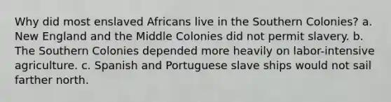 Why did most enslaved Africans live in the Southern Colonies? a. New England and the Middle Colonies did not permit slavery. b. The Southern Colonies depended more heavily on labor-intensive agriculture. c. Spanish and Portuguese slave ships would not sail farther north.