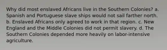 Why did most enslaved Africans live in the Southern Colonies? a. Spanish and Portuguese slave ships would not sail farther north. b. Enslaved Africans only agreed to work in that region. c. New England and the Middle Colonies did not permit slavery. d. The Southern Colonies depended more heavily on labor-intensive agriculture.