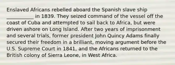 Enslaved Africans rebelled aboard the Spanish slave ship ___________ in 1839. They seized command of the vessel off the coast of Cuba and attempted to sail back to Africa, but were driven ashore on Long Island. After two years of imprisonment and several trials, former president John Quincy Adams finally secured their freedom in a brilliant, moving argument before the U.S. Supreme Court in 1841, and the Africans returned to the British colony of Sierra Leone, in West Africa.