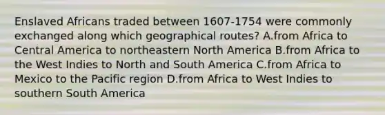 Enslaved Africans traded between 1607-1754 were commonly exchanged along which geographical routes? A.from Africa to Central America to northeastern North America B.from Africa to the West Indies to North and South America C.from Africa to Mexico to the Pacific region D.from Africa to West Indies to southern South America