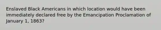 Enslaved Black Americans in which location would have been immediately declared free by the Emancipation Proclamation of January 1, 1863?