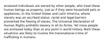 enslaved individuals are owned by other people, who treat these human beings as property, just as if they were household pets or appliances. In the United States and Latin America, where slavery was an ascribed status, racial and legal barriers prevented the freeing of slaves. The Universal Declaration of Human Rights prohibits slavery in all its forms. Yet more people are enslaved today than at any point in world history. Both these situations are likely to involve the transnational crime of trafficking in humans.