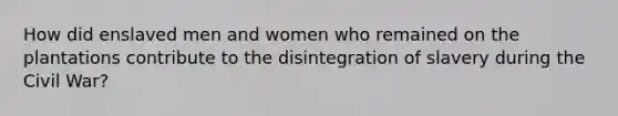 How did enslaved men and women who remained on the plantations contribute to the disintegration of slavery during the Civil War?