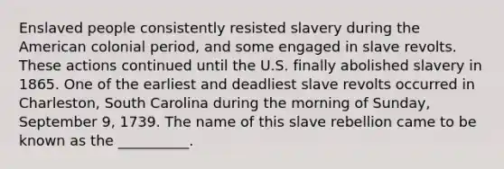 Enslaved people consistently resisted slavery during the American colonial period, and some engaged in slave revolts. These actions continued until the U.S. finally abolished slavery in 1865. One of the earliest and deadliest slave revolts occurred in Charleston, South Carolina during the morning of Sunday, September 9, 1739. The name of this slave rebellion came to be known as the __________.