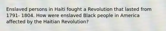 Enslaved persons in Haiti fought a Revolution that lasted from 1791- 1804. How were enslaved Black people in America affected by the Haitian Revolution?