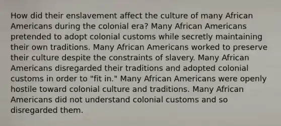 How did their enslavement affect the culture of many African Americans during the colonial era? Many African Americans pretended to adopt colonial customs while secretly maintaining their own traditions. Many African Americans worked to preserve their culture despite the constraints of slavery. Many African Americans disregarded their traditions and adopted colonial customs in order to "fit in." Many African Americans were openly hostile toward colonial culture and traditions. Many African Americans did not understand colonial customs and so disregarded them.