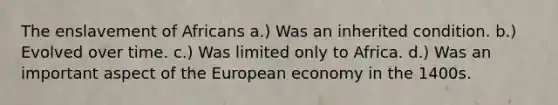 The enslavement of Africans a.) Was an inherited condition. b.) Evolved over time. c.) Was limited only to Africa. d.) Was an important aspect of the European economy in the 1400s.