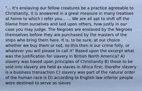 "... It's enslaving our fellow creatures be a practice agreeable to Christianity, it is answered in a great measure in many treatises at home to which I refer you... ... We are all apt to shift off the blame from ourselves and laid upon others, how justly in our case you may judge. The Negroes are enslaved by the Negroes themselves before they are purchased by the masters of the ships who bring them here. It is, to be sure, at our choice whether we buy them or not, so this then is our crime folly, or whatever you will please to call it" Based upon the excerpt what was the justification for slavery in British North America? A) slavery was based upon principles of Christianity B) those to be sold into slavery are held as slaves in Africa first; therefor slavery is a business transaction C) slavery was part of the natural order of the human race is D) according to English law inferior people were destined to serve as slaves