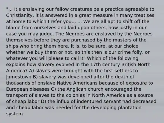 "... It's enslaving our fellow creatures be a practice agreeable to Christianity, it is answered in a great measure in many treatises at home to which I refer you... ... We are all apt to shift off the blame from ourselves and laid upon others, how justly in our case you may judge. The Negroes are enslaved by the Negroes themselves before they are purchased by the masters of the ships who bring them here. It is, to be sure, at our choice whether we buy them or not, so this then is our crime folly, or whatever you will please to call it" Which of the following explains how slavery evolved in the 17th century British North America? A) slaves were brought with the first settlers to Jamestown B) slavery was developed after the death of thousands of enslave Native Americans because of exposure to European diseases C) the Anglican church encouraged the transport of slaves to the colonies in North America as a source of cheap labor D) the influx of indentured servant had decreased and cheap labor was needed for the developing plantation system