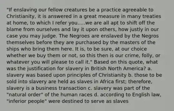 "If enslaving our fellow creatures be a practice agreeable to Christianity, it is answered in a great measure in many treaties at home, to which I refer you.....we are all apt to shift off the blame from ourselves and lay it upon others, how justly in our case you may judge. The Negroes are enslaved by the Negros themselves before they are purchased by the masters of the ships who bring them here. It is, to be sure, at our choice whether we buy them or not, so this then is our crime, folly, or whatever you will please to call it." Based on this quote, what was the justification for slavery in British North America? a. slavery was based upon principles of Christianity b. those to be sold into slavery are held as slaves in Africa first; therefore, slavery is a business transaction c. slavery was part of the "natural order" of the human races d. according to English law, "inferior people" were destined to serve as slaves