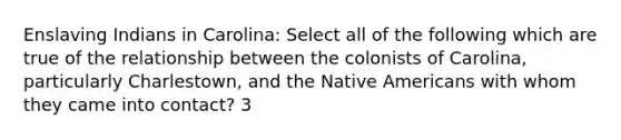 Enslaving Indians in Carolina: Select all of the following which are true of the relationship between the colonists of Carolina, particularly Charlestown, and the Native Americans with whom they came into contact? 3