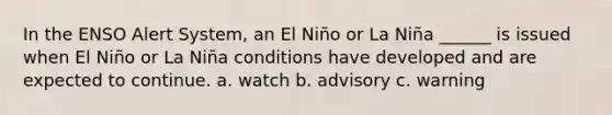 In the ENSO Alert System, an El Niño or La Niña ______ is issued when El Niño or La Niña conditions have developed and are expected to continue. a. watch b. advisory c. warning