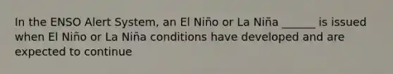 In the ENSO Alert System, an El Niño or La Niña ______ is issued when El Niño or La Niña conditions have developed and are expected to continue