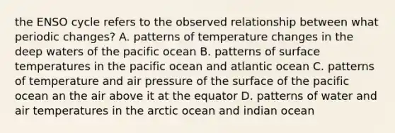 the ENSO cycle refers to the observed relationship between what periodic changes? A. patterns of temperature changes in the deep waters of the pacific ocean B. patterns of surface temperatures in the pacific ocean and atlantic ocean C. patterns of temperature and air pressure of the surface of the pacific ocean an the air above it at the equator D. patterns of water and air temperatures in the arctic ocean and indian ocean