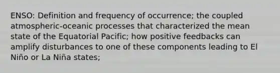 ENSO: Definition and frequency of occurrence; the coupled atmospheric-oceanic processes that characterized the mean state of the Equatorial Pacific; how positive feedbacks can amplify disturbances to one of these components leading to El Niño or La Niña states;