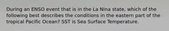 During an ENSO event that is in the La Nina state, which of the following best describes the conditions in the eastern part of the tropical Pacific Ocean? SST is Sea Surface Temperature.