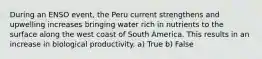 During an ENSO event, the Peru current strengthens and upwelling increases bringing water rich in nutrients to the surface along the west coast of South America. This results in an increase in biological productivity. a) True b) False