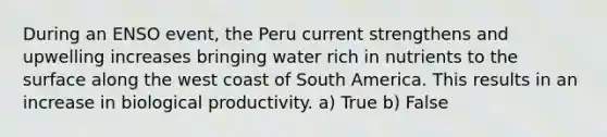 During an ENSO event, the Peru current strengthens and upwelling increases bringing water rich in nutrients to the surface along the west coast of South America. This results in an increase in biological productivity. a) True b) False