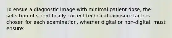 To ensue a diagnostic image with minimal patient dose, the selection of scientifically correct technical exposure factors chosen for each examination, whether digital or non-digital, must ensure: