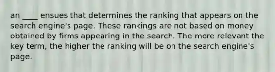 an ____ ensues that determines the ranking that appears on the search engine's page. These rankings are not based on money obtained by firms appearing in the search. The more relevant the key term, the higher the ranking will be on the search engine's page.