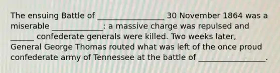 The ensuing Battle of _________________ 30 November 1864 was a miserable _____________: a massive charge was repulsed and ______ confederate generals were killed. Two weeks later, General George Thomas routed what was left of the once proud confederate army of Tennessee at the battle of _________________.