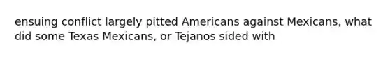 ensuing conflict largely pitted Americans against Mexicans, what did some Texas Mexicans, or Tejanos sided with