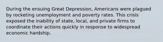 During the ensuing Great Depression, Americans were plagued by rocketing unemployment and poverty rates. This crisis exposed the inability of state, local, and private firms to coordinate their actions quickly in response to widespread economic hardship.