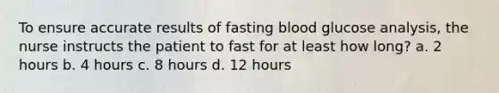 To ensure accurate results of fasting blood glucose analysis, the nurse instructs the patient to fast for at least how long? a. 2 hours b. 4 hours c. 8 hours d. 12 hours