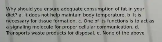 Why should you ensure adequate consumption of fat in your diet? a. It does not help maintain body temperature. b. It is necessary for tissue formation. c. One of its functions is to act as a signaling molecule for proper cellular communication. d. Transports waste products for disposal. e. None of the above