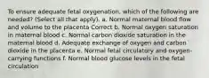 To ensure adequate fetal oxygenation, which of the following are needed? (Select all that apply). a. Normal maternal blood flow and volume to the placenta Correct b. Normal oxygen saturation in maternal blood c. Normal carbon dioxide saturation in the maternal blood d. Adequate exchange of oxygen and carbon dioxide in the placenta e. Normal fetal circulatory and oxygen-carrying functions f. Normal blood glucose levels in the fetal circulation