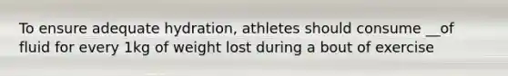 To ensure adequate hydration, athletes should consume __of fluid for every 1kg of weight lost during a bout of exercise