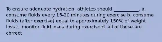 To ensure adequate hydration, athletes should ___________. a. consume fluids every 15-20 minutes during exercise b. consume fluids (after exercise) equal to approximately 150% of weight loss c. monitor fluid loses during exercise d. all of these are correct