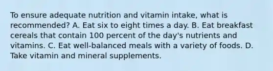 To ensure adequate nutrition and vitamin intake, what is recommended? A. Eat six to eight times a day. B. Eat breakfast cereals that contain 100 percent of the day's nutrients and vitamins. C. Eat well-balanced meals with a variety of foods. D. Take vitamin and mineral supplements.