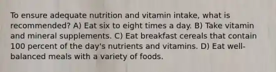 To ensure adequate nutrition and vitamin intake, what is recommended? A) Eat six to eight times a day. B) Take vitamin and mineral supplements. C) Eat breakfast cereals that contain 100 percent of the day's nutrients and vitamins. D) Eat well-balanced meals with a variety of foods.