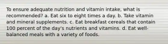 To ensure adequate nutrition and vitamin intake, what is recommended? a. Eat six to eight times a day. b. Take vitamin and mineral supplements. c. Eat breakfast cereals that contain 100 percent of the day's nutrients and vitamins. d. Eat well-balanced meals with a variety of foods.