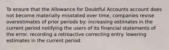 To ensure that the Allowance for Doubtful Accounts account does not become materially misstated over time, companies revise overestimates of prior periods by: increasing estimates in the current period notifying the users of its <a href='https://www.questionai.com/knowledge/kFBJaQCz4b-financial-statements' class='anchor-knowledge'>financial statements</a> of the error. recording a retroactive correcting entry. lowering estimates in the current period.