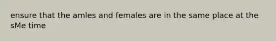 ensure that the amles and females are in the same place at the sMe time