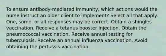 To ensure antibody-mediated immunity, which actions would the nurse instruct an older client to implement? Select all that apply. One, some, or all responses may be correct. Obtain a shingles vaccination. Receive a tetanus booster injection. Obtain the pneumococcal vaccination. Receive annual testing for tuberculosis. Receive an annual influenza vaccination. Avoid obtaining the pertussis vaccination.