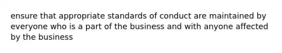 ensure that appropriate standards of conduct are maintained by everyone who is a part of the business and with anyone affected by the business