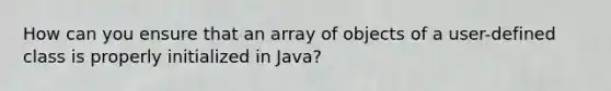 How can you ensure that an array of objects of a user-defined class is properly initialized in Java?