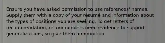 Ensure you have asked permission to use references' names. Supply them with a copy of your résumé and information about the types of positions you are seeking. To get letters of recommendation, recommenders need evidence to support generalizations, so give them ammunition.